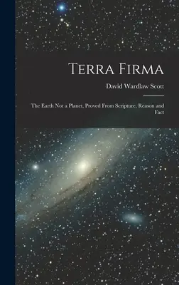 Terra Firma: A Föld nem bolygó, a Szentírásból, az észérvekből és a tényekből bizonyítva - Terra Firma: The Earth not a Planet, Proved From Scripture, Reason and Fact