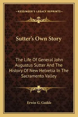 Sutter saját története: John Augustus Sutter tábornok élete és a Sacramento-völgyi New Helvetia története - Sutter's Own Story: The Life of General John Augustus Sutter and the History of New Helvetia in the Sacramento Valley