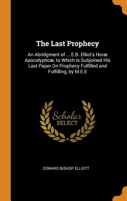 Az utolsó prófécia: An Abridgment of ... E.B. Elliot's Hor Apocalyptic, to Which Is Subjoined His Last Paper On Prophecy Fulfilled and F - The Last Prophecy: An Abridgment of ... E.B. Elliot's Hor Apocalyptic, to Which Is Subjoined His Last Paper On Prophecy Fulfilled and F