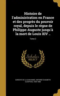 A franciaországi közigazgatás története és a királyi hatalom fejlődése Fülöp-Augusztusz uralkodásától XIV. Lajos haláláig ...; 2. kötet - Histoire de l'administration en France et des progrs du pouvoir royal, depuis le rgne de Philippe-Auguste jusqu' la mort de Louis XIV ..; Tome 2