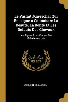 Le Parfait Mareschal Qui Enseigne a Connoistre La Beaut, La Bont Et Les Defauts Des Chevaux: Les Signes & Les Causes Des Maladies, etc., etc. - Le Parfait Mareschal Qui Enseigne a Connoistre La Beaut, La Bont Et Les Defauts Des Chevaux: Les Signes & Les Causes Des Maladies, etc., etc