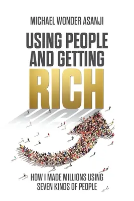 Emberek felhasználása és meggazdagodás: Hogyan szereztem milliókat hétféle ember felhasználásával - Using People and Getting Rich: How I Made Millions Using Seven Kinds of People