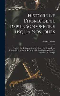 Histoire De L'horlogerie Depuis Son Origine Jusqu' Nos Jours: Prcde De Recherches Sur La Mesure Du Temps Dans L'antiquit Et Suivie De La Biographie - Histoire De L'horlogerie Depuis Son Origine Jusqu' Nos Jours: Prcde De Recherches Sur La Mesure Du Temps Dans L'antiquit Et Suivie De La Biograph