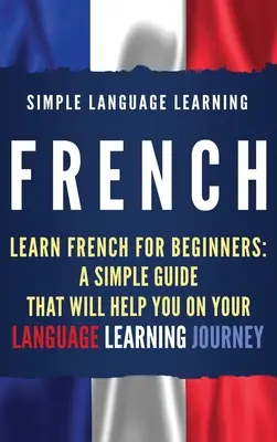 French: Learn French for Beginners: Egy egyszerű útmutató, amely segít a nyelvtanulási utazásodon - French: Learn French for Beginners: A Simple Guide that Will Help You on Your Language Learning Journey