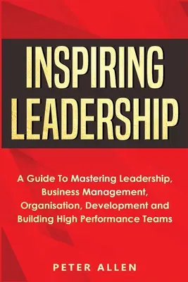 Inspiráló vezetés: A Guide To Mastering Leadership, Business Management, Organisation, Development and Building High Performance Teams - Inspiring Leadership: A Guide To Mastering Leadership, Business Management, Organisation, Development and Building High Performance Teams