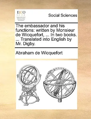 A követ és feladatai: írta Monsieur de Wicquefort, ... Két könyvben. ... Angolra fordította Digby úr. - The embassador and his functions: written by Monsieur de Wicquefort, ... In two books. ... Translated into English by Mr. Digby.