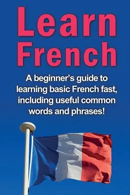 Tanuljon franciául: A kezdők útmutatója az alapszintű francia nyelv gyors elsajátításához, beleértve a hasznos, gyakori szavakat és kifejezéseket! - Learn French: A beginner's guide to learning basic French fast, including useful common words and phrases!