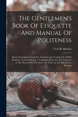 Az úriemberek etikettkönyve és udvariassági kézikönyve: Teljes útmutató az úriemberek viselkedéséhez a társasággal való minden kapcsolatában: Con - The Gentlemen's Book Of Etiquette And Manual Of Politeness: Being A Complete Guide For A Gentleman's Conduct In All His Relations Towards Society: Con