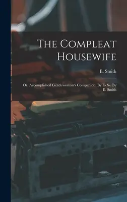 The Compleat Housewife: Vagy: Előkészített úriasszonyok társa, E-S-. E. Smith - The Compleat Housewife: Or, Accomplished Gentlewoman's Companion, By E- S-. By E. Smith