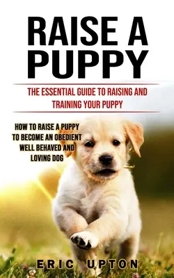 Raise a Puppy: The Essential Guide to Raising and Training Your Puppy (Hogyan neveljünk egy kiskutyát, hogy engedelmes, jól viselkedő és Lo - Raise a Puppy: The Essential Guide to Raising and Training Your Puppy (How to Raise a Puppy to Become an Obedient Well Behaved and Lo