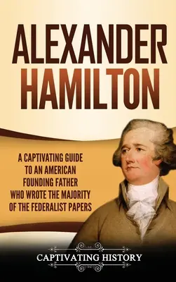 Alexander Hamilton: Magával ragadó kalauz az amerikai alapító atyához, aki a Federalist Papers (A föderalista iratok) többségét írta. - Alexander Hamilton: A Captivating Guide to an American Founding Father Who Wrote the Majority of The Federalist Papers