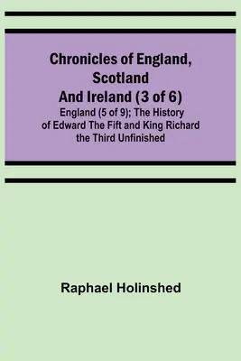 Anglia, Skócia és Írország krónikái (3 a 6. kötetből): Anglia (5 a 9-ből); Ötödik Eduárd és Harmadik Richárd király története Befejezetlenül - Chronicles of England, Scotland and Ireland (3 of 6): England (5 of 9); The History of Edward the Fift and King Richard the Third Unfinished