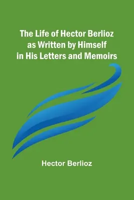 Hector Berlioz élete, ahogyan ő maga írta leveleiben és emlékirataiban - The Life of Hector Berlioz as Written by Himself in His Letters and Memoirs