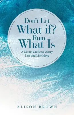 Ne hagyd, hogy a Mi lenne, ha? Ruin What Is: A Mom's Guide to Worry Less and Live More (Egy anya útmutatója, hogy kevesebbet aggódj és többet élj) - Don't Let What If? Ruin What Is: A Mom's Guide to Worry Less and Live More