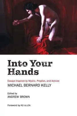 Into Your Hands: Michael Bernard Kelly misztikus, próféta és aktivista által inspirált esszék - Into Your Hands: Essays Inspired by Mystic, Prophet, and Activist Michael Bernard Kelly