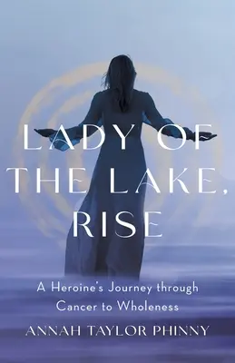 Lady of the Lake, Rise: Egy hősnő útja a rákon át a teljességig - Lady of the Lake, Rise: A Heroine's Journey through Cancer to Wholeness