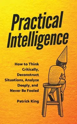 Gyakorlati intelligencia: Hogyan gondolkodjunk kritikusan, bontsuk le a helyzeteket, elemezzünk mélyen, és soha ne hagyjuk magunkat becsapni - Practical Intelligence: How to Think Critically, Deconstruct Situations, Analyze Deeply, and Never Be Fooled