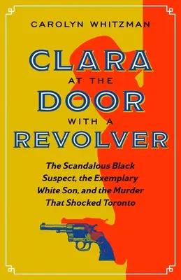 Clara az ajtóban egy revolverrel: A botrányos fekete gyanúsított, a példás fehér fiú és a Torontót megrázó gyilkosság - Clara at the Door with a Revolver: The Scandalous Black Suspect, the Exemplary White Son, and the Murder That Shocked Toronto