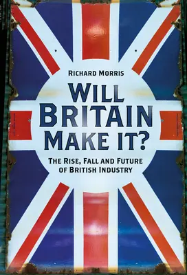 Will Britain Make It?: A brit ipar felemelkedése, bukása és jövője - Will Britain Make It?: The Rise, Fall and Future of British Industry