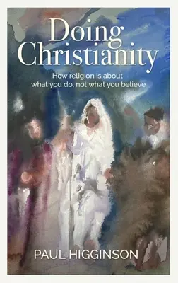 Doing Christianity: Hogyan szól a vallás arról, hogy mit teszel, nem pedig arról, hogy mit hiszel - Doing Christianity: How Religion Is about What You Do, Not What You Believe