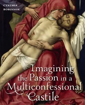 A passió képzelete a multikonfesszionális Kasztíliában: Szűz Mária, Krisztus, áhítatok és képek a XIV. és XV. században - Imagining the Passion in a Multiconfessional Castile: The Virgin, Christ, Devotions, and Images in the Fourteenth and Fifteenth Centuries