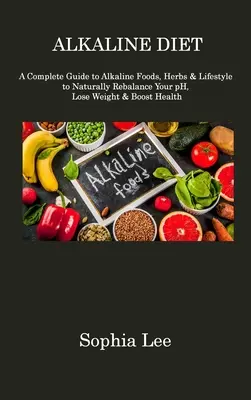 Lúgos étrend: A Complete Guide to Alkaline Foods, Herbs & Lifestyle to Naturally Rebalance Your pH, Lose Weight & Boost Health - Alkaline Diet: A Complete Guide to Alkaline Foods, Herbs & Lifestyle to Naturally Rebalance Your pH, Lose Weight & Boost Health