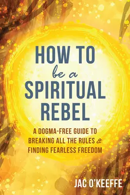 Hogyan legyünk spirituális lázadók: Dogmamentes útmutató a szabályok megszegéséhez és a félelem nélküli szabadság megtalálásához - How to Be a Spiritual Rebel: A Dogma-Free Guide to Breaking All the Rules and Finding Fearless Freedom