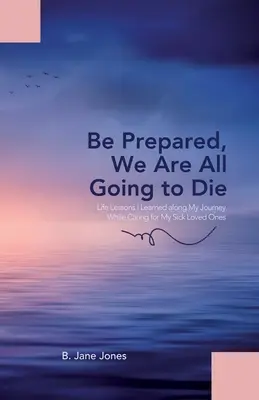 Készülj fel, mindannyian meg fogunk halni: Életleckék, amelyeket a beteg szeretteim ápolása közben tanultam az utam során - Be Prepared, We Are All Going to Die: Life Lessons I Learned along My Journey While Caring for My Sick Loved Ones