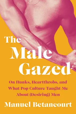 A férfias tekintetű: Hunks, Heartthrobs, and What Pop Culture Taught Me about (Desiring) Men - The Male Gazed: On Hunks, Heartthrobs, and What Pop Culture Taught Me about (Desiring) Men