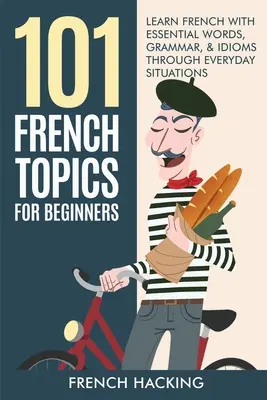 101 francia téma kezdőknek - Francia nyelvtanulás alapvető szavakkal, nyelvtannal és idiómákkal hétköznapi helyzeteken keresztül - 101 French Topics For Beginners - Learn French With essential Words, Grammar, & Idioms Through Everyday Situations