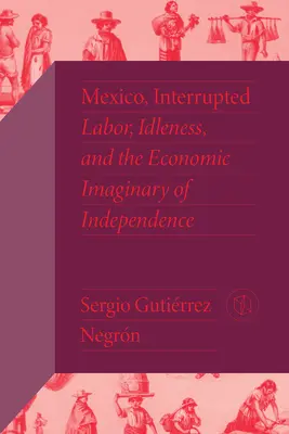 Mexikó, megszakítva: Mexikó: Munka, semmittevés és a függetlenség gazdasági képzelete - Mexico, Interrupted: Labor, Idleness, and the Economic Imaginary of Independence