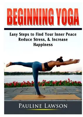 Kezdő jóga: Egyszerű lépések a belső béke megtalálásához, a stressz csökkentéséhez és a boldogság növeléséhez - Beginning Yoga: Easy Steps to Find Your Inner Peace, Reduce Stress, & Increase Happiness