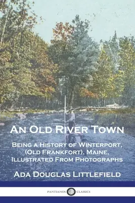 An Old River Town: Being a History of Winterport, (Old Frankfort), Maine, Illustrated From Photographs (Egy régi folyóváros: A Maine állambeli Winterport (Old Frankfort) története, fényképekből illusztrálva) - An Old River Town: Being a History of Winterport, (Old Frankfort), Maine, Illustrated From Photographs