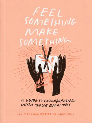 Érezz valamit, csinálj valamit: Útmutató az érzelmekkel való együttműködéshez - Feel Something, Make Something: A Guide to Collaborating with Your Emotions