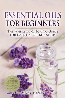 Essential Oils for Beginners (Illóolajok kezdőknek): Az esszenciális olajok kezdők számára: Hol és hogyan használhatók - Essential Oils for Beginners: The Where To & How To Guide For Essential Oil Beginners