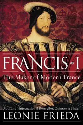 Francis I: Francis Francis Francis: The Maker of Modern France - Francis I: The Maker of Modern France