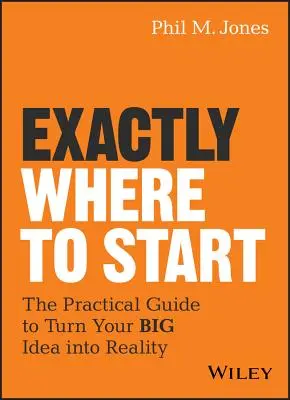 Pontosan hol kezdjük: Gyakorlati útmutató a nagy ötlet megvalósításához - Exactly Where to Start: The Practical Guide to Turn Your Big Idea Into Reality