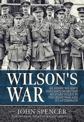 Wilson háborúja: Sir Henry Wilson befolyása a brit katonapolitikára a Nagy Háborúban és az azt követő időszakban - Wilson's War: Sir Henry Wilson's Influence on British Military Policy in the Great War and Its Aftermath