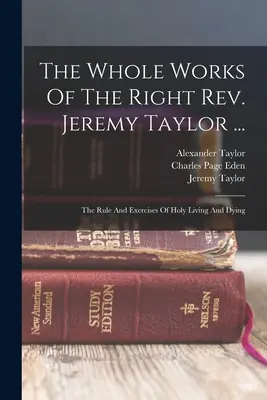 Jeremy Taylor tiszteletes teljes művei ....: A szent élet és haldoklás szabálya és gyakorlatai - The Whole Works Of The Right Rev. Jeremy Taylor ...: The Rule And Exercises Of Holy Living And Dying