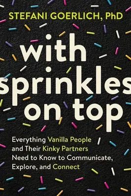 Sprinkles on Top: Minden, amit a vaníliás embereknek és perverz partnereiknek tudniuk kell a kommunikációhoz, felfedezéshez és kapcsolatteremtéshez - With Sprinkles on Top: Everything Vanilla People and Their Kinky Partners Need to Know to Communicate, Explore, and Connect