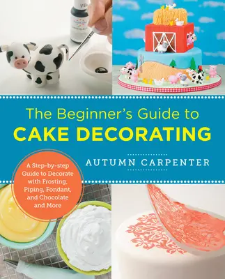 A kezdők útmutatója a tortadíszítéshez: A Step-By-Step Guide to Decorate with Frosting, Piping, Fondant, and Chocolate and More - The Beginner's Guide to Cake Decorating: A Step-By-Step Guide to Decorate with Frosting, Piping, Fondant, and Chocolate and More