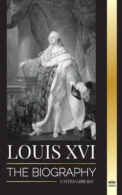 Louis XVI: Az utolsó francia király életrajza, a forradalom és a Monarchia bukása - Louis XVI: The Biography of the Last French King, Revolution and the Fall of the Monarchy