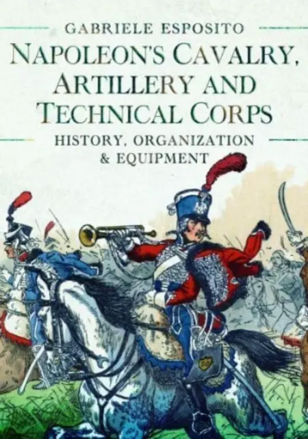 Napóleon lovassága, tüzérsége és műszaki alakulatai 1799-1815: Történelem, szervezet és felszerelés - Napoleon's Cavalry, Artillery and Technical Corps 1799-1815: History, Organization and Equipment