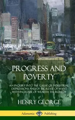 Progress and Poverty: An Inquiry in the Cause of Industrial Depressions and of Increase of Need with Increase of Wealth; The Remedy (Hardc - Progress and Poverty: An Inquiry into the Cause of Industrial Depressions and of Increase of Want with Increase of Wealth; The Remedy (Hardc