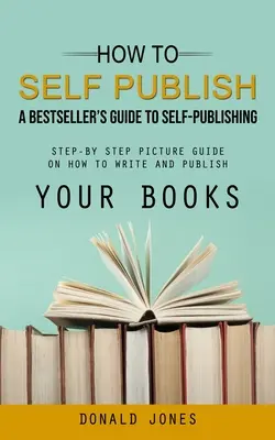 Hogyan kell önmaga kiadni: A bestsellerek útmutatója az önkiadáshoz (Lépésről lépésre képi útmutató a könyvek megírásához és kiadásához) - How to Self Publish: A Bestseller's Guide to Self-publishing (Step-by Step Picture Guide on How to Write and Publish Your Books)