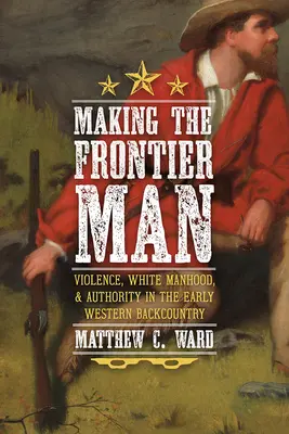 A határ menti ember megteremtése: Erőszak, fehér férfiasság és tekintély a korai nyugati hátországban - Making the Frontier Man: Violence, White Manhood, and Authority in the Early Western Backcountry