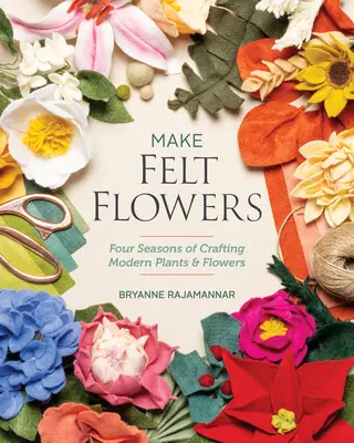 Készíts filcvirágokat: Modern növények és virágok készítésének négy évszaka - Make Felt Flowers: Four Seasons of Crafting Modern Plants & Flowers