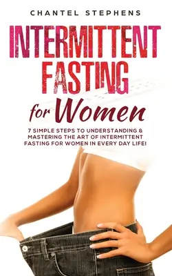 Időszakos böjt nőknek: 7 egyszerű lépés az időszakos böjt művészetének megértéséhez és elsajátításához a mindennapokban! - Intermittent Fasting for Women: 7 Simple Steps to Understanding & Mastering the Art of Intermittent Fasting for Women in Every Day Life!