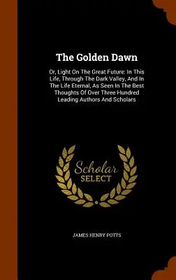 Az Arany Hajnal: Vagy: Fény a nagy jövőre: Ebben az életben, a sötét völgyben és az örök életben, amint azt a legjobb Tho - The Golden Dawn: Or, Light On The Great Future: In This Life, Through The Dark Valley, And In The Life Eternal, As Seen In The Best Tho