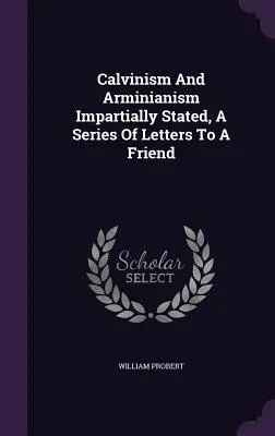 A kálvinizmus és az arminiánizmus részrehajlóan kifejtve, egy levélsorozat egy baráthoz - Calvinism And Arminianism Impartially Stated, A Series Of Letters To A Friend